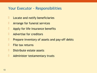 13
Your Executor - Responsibilities
 Locate and notify beneficiaries
 Arrange for funeral services
 Apply for life insurance benefits
 Advertise for creditors
 Prepare inventory of assets and pay-off debts
 File tax returns
 Distribute estate assets
 Administer testamentary trusts
 