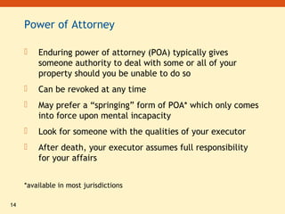 14
Power of Attorney
 Enduring power of attorney (POA) typically gives
someone authority to deal with some or all of your
property should you be unable to do so
 Can be revoked at any time
 May prefer a “springing” form of POA* which only comes
into force upon mental incapacity
 Look for someone with the qualities of your executor
 After death, your executor assumes full responsibility
for your affairs
*available in most jurisdictions
 