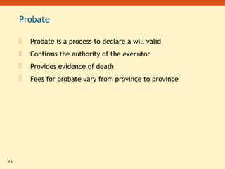 16
Probate
 Probate is a process to declare a will valid
 Confirms the authority of the executor
 Provides evidence of death
 Fees for probate vary from province to province
 