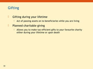 19
Gifting
 Gifting during your lifetime
 Act of passing assets on to beneficiaries while you are living
 Planned charitable giving
 Allows you to make tax-efficient gifts to your favourite charity
either during your lifetime or upon death
 