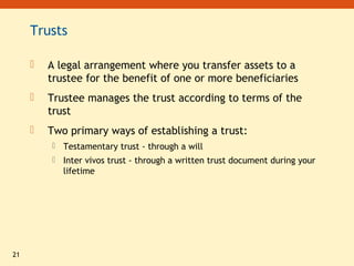 21
Trusts
 A legal arrangement where you transfer assets to a
trustee for the benefit of one or more beneficiaries
 Trustee manages the trust according to terms of the
trust
 Two primary ways of establishing a trust:
 Testamentary trust - through a will
 Inter vivos trust - through a written trust document during your
lifetime
 