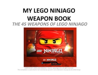 MY LEGO NINJAGO 
           WEAPON BOOK
THE 45 WEAPONS OF LEGO NINJAGO
THE 45 WEAPONS OF LEGO NINJAGO




             COMPILED BY I.LOVE.LEGO.NINJAGO | Source: www.lego.com, all rights reserved. 
  This compilation is used only for non‐commercial use and is not endorsed in any way by the LEGO Group
 