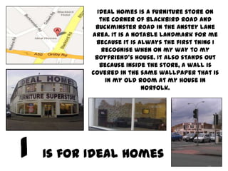 Ideal Homes is a furniture store on
          the corner of Blackbird Road and
        Buckminster Road in the Anstey Lane
       area. It is a notable landmark for me
        because it is always the first thing I
           recognise when on my way to my
        boyfriend’s house. It also stands out
          because inside the store, a wall is
       covered in the same wallpaper that is
            in my old room at my house in
                       Norfolk.




Is for Ideal Homes
 