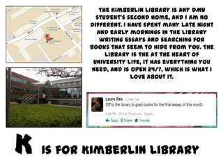 The Kimberlin Library is any DMU
         student’s second home, and I am no
       different. I have spent many late night
         and early mornings in the library
          writing essays and searching for
       books that seem to hide from you. The
            library is the at the heart of
        University life, it has everything you
        need, and is open 24/7, which is what I
                     love about it.




Is for Kimberlin Library
 