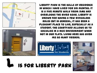 Liberty Park is the halls of residence
       in which I have lived for six months. It
         is a five minute walk from DMU and
        overlooks the River Soar. Liberty is
          known for having a few ridiculous
          rules but in general, it has been a
       pleasant place to live, especially as a
        student. The courtyard allows us to
        socialise in a nice environment when
        not in our flats. Living here has given
                  me so many friends.




Is for Liberty Park
 