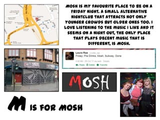 Mosh is my favourite place to be on a
         Friday night. A small alternative
          nightclub that attracts not only
       younger crowds but older ones too. I
       love listening to the music I like and it
        seems on a night out, the only place
           that plays decent music that is
                 different, is Mosh.




Is for Mosh
 