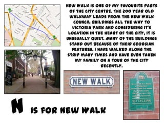 New Walk is one of my favourite parts
         of the city centre. The 200 year old
         walkway leads from the New Walk
           Council buildings all the way to
          Victoria Park and considering it’s
        location in the heart of the city, it is
       unusually quiet. Many of the buildings
         stand out because of their Georgian
          features. I have walked along the
        strip many times and have even taken
            my family on a tour of the city
                       recently.




Is for New Walk
 