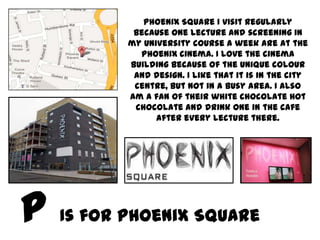 Phoenix Square I visit regularly
        because one lecture and screening in
       my University course a week are at the
         Phoenix cinema. I love the cinema
       building because of the unique colour
        and design. I like that it is in the city
        centre, but not in a busy area. I also
       am a fan of their white chocolate hot
        chocolate and drink one in the cafe
             after every lecture there.




Is for Phoenix Square
 