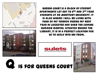 Queens Court is a block of student
       apartments let out to 2nd and 3rd year
       students at De Montfort University. It
         is also where I will be living with
         four of my friends during my next
       year in Leicester and over the coming
        summer months. Situated behind the
       library, it is in a perfect location for
              us to walk into Uni from.




Is for Queens Court
 