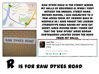 Raw Dykes Road is the street where
       my halls of residence is. When I first
         noticed the unusual street name
       before moving, I was subjected to a
        few jokes from my friends back in
       Norfolk as I have fought the lesbian
       stereotype since having my hair cut
       short. Since moving here I found out
         that the ‘Raw Dykes’ were Roman
       earthworks located down the road
                  from my halls.




Is for Raw Dykes Road
 