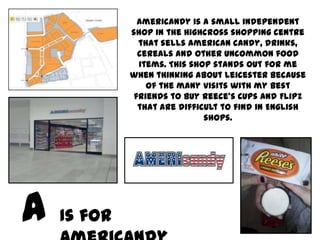 Americandy is a small independent
         shop in the Highcross shopping centre
           that sells American candy, drinks,
           cereals and other uncommon food
           items. This shop stands out for me
         when thinking about Leicester because
             of the many visits with my best
          friends to buy Reece’s Cups and Flipz
           that are difficult to find in English
                          shops.




Is for
 
