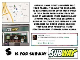 Subway is one of my favourite fast
        food places. It is also the best meal
       to eat after a night out in Mosh which
         is only three shops away. Open all
       night at weekends it has given us many
         a drunk meal and since becoming a
       regular customer, the friendly staff
         recognise my order when I come in;
           they have even predicted it and
       started making it before I have asked.




Is for Subway
 