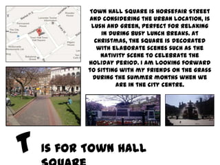 Town Hall Square is Horsefair Street
       and considering the urban location, is
        lush and green, perfect for relaxing
           in during busy lunch breaks. At
         Christmas, the square is decorated
          with elaborate scenes such as the
           Nativity scene to celebrate the
       holiday period. I am looking forward
       to sitting with my friends on the grass
        during the summer months when we
                are in the city centre.




Is for Town Hall
 