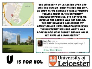 The University of Leicester Open Day
       was the reason I first visited the city.
       As soon as we arrived I have a positive
            feeling about it. The University
        however impressive, did not win me
         over as the course was not for me.
           The city however had caught my
       attention and I was disappointed when
          the University was not what I was
       looking for. Now funnily enough UOL is
              my rival as a DMU student.




Is for UOL
 
