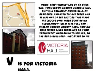 When I first visited DMU on an Open
       Day, I was shown around Victoria Hall
          as it is a privately owned hall of
       residence. I wanted to live there and
        it was one of the factors that made
          me choose DMU. When booking my
          accommodation, it was full and I
       instead booked Liberty Park. Now my
        best friend lives there and so I visit
        frequently when going to see her, so
       the building is still important to me.




Is for Victoria
 