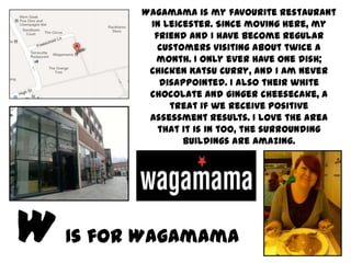 Wagamama is my favourite restaurant
       in Leicester. Since moving here, my
        friend and I have become regular
         customers visiting about twice a
        month. I only ever have one dish;
       Chicken Katsu Curry, and I am never
         disappointed. I also their white
       chocolate and ginger cheesecake, a
           treat if we receive positive
       assessment results. I love the area
         that it is in too, the surrounding
              buildings are amazing.




Is for Wagamama
 