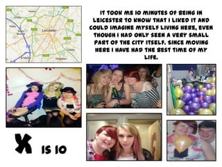 It took me 10 minutes of being in
         Leicester to know that I liked it and
        could imagine myself living here, even
         though I had only seen a very small
         part of the city itself. Since moving
          here I have had the best time of my
                          life.




Is 10
 