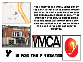 The Y Theatre is a small venue run by
       the YMCA in East Street. Before moving
       to Leicester I did a case study on arts
       and performance venues in the city as
         part of a BTEC Unit. So before living
       here the venue was known to me and I
        have included it as part of my search
          for a job in the arts and theatre
                      industry.




Is for The Y Theatre
 