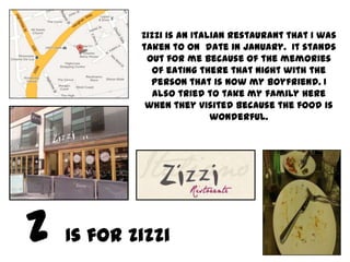 Zizzi is an Italian restaurant that I was
        taken to on date in January. It stands
         out for me because of the memories
          of eating there that night with the
          person that is now my boyfriend. I
           also tried to take my family here
         when they visited because the food is
                        wonderful.




Is for Zizzi
 