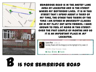 Bembridge Road is in the Anstey Lane
        area of Leicester and is the street
      where my boyfriend lives. It is in this
        street that I spend about a third of
       my time, the other two thirds of the
       time I am either in University classes
      or in my flat/ out with friends. I have
       grown to feel at home in this street-
      Over the past couple of months and so
           it is an important place in my
                      Leicester.




Is for Bembridge Road
 