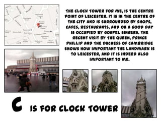The Clock Tower for me, is the centre
       point of Leicester. It is in the centre of
         the city and is surrounded by shops,
        cafes, restaurants, and on a good day
          is occupied by gospel singers. The
           recent visit by The Queen, Prince
        Phillip and The Duchess of Cambridge
       shows how important the landmark is
          to Leicester, and it is indeed also
                   important to me.




Is for Clock Tower
 
