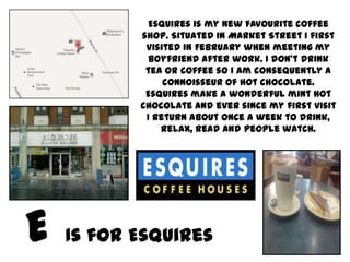 Esquires is my new favourite coffee
       shop. Situated in Market Street I first
        visited in February when meeting my
        boyfriend after work. I don’t drink
        tea or coffee so I am consequently a
            connoisseur of hot chocolate.
        Esquires make a wonderful mint hot
       chocolate and ever since my first visit
        I return about once a week to drink,
           relax, read and people watch.




Is for Esquires
 
