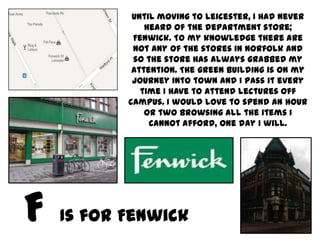 Until moving to Leicester, I had never
           heard of the department store;
        Fenwick. To my knowledge there are
        not any of the stores in Norfolk and
        so the store has always grabbed my
        attention. The green building is on my
        journey into town and I pass it every
          time I have to attend lectures off
       campus. I would love to spend an hour
           or two browsing all the items I
            cannot afford, one day I will.




Is for Fenwick
 