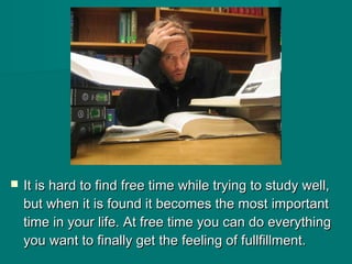  It is hard to find free time while trying to study well,It is hard to find free time while trying to study well,
but when it is found it becomes the most importantbut when it is found it becomes the most important
time in your life. At free time you can do everythingtime in your life. At free time you can do everything
you want to finally get the feeling of fullfillment.you want to finally get the feeling of fullfillment.
 
