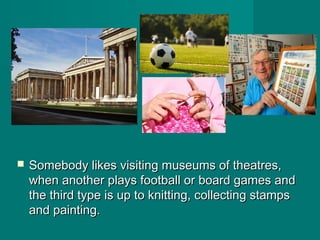  Somebody likes visiting museums of theatres,Somebody likes visiting museums of theatres,
when another plays football or board games andwhen another plays football or board games and
the third type is up to knitting, collecting stampsthe third type is up to knitting, collecting stamps
and painting.and painting.
 