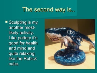 The second way is..The second way is..
 Sculpting is mySculpting is my
another most-another most-
likely activity.likely activity.
Like pottery it'sLike pottery it's
good for healthgood for health
and mind andand mind and
quite relaxingquite relaxing
like the Rubicklike the Rubick
cube.cube.
 