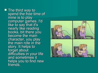  The third way toThe third way to
spend the free time ofspend the free time of
mine is to playmine is to play
computer games. I'dcomputer games. I'd
like to say that it'slike to say that it's
nearly like readingnearly like reading
books, bit there youbooks, bit there you
become the mainbecome the main
character, you playcharacter, you play
the main role in thethe main role in the
story. It helps tostory. It helps to
forget aboutforget about
difficulties in your lifedifficulties in your life
and sometimes itand sometimes it
helps you to find newhelps you to find new
friends.friends.
 