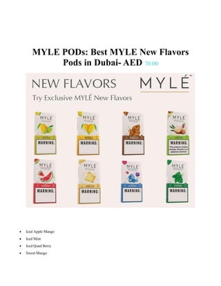 MYLE PODs: Best MYLE New Flavors
Pods in Dubai- AED 70.00
 Iced Apple Mango
 Iced Mint
 Iced Quad Berry
 Sweet Mango
 