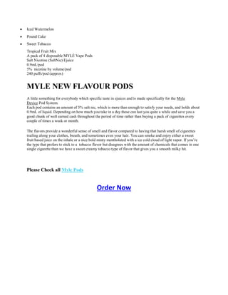 Iced Watermelon
 Pound Cake
 Sweet Tobacco
Tropical Fruit Mix
A pack of 4 disposable MYLÈ Vape Pods
Salt Nicotine (SaltNic) Ejuice
0.9mL/pod
5% nicotine by volume/pod
240 puffs/pod (approx)
MYLE NEW FLAVOUR PODS
A little something for everybody which specific taste in ejuices and is made specifically for the Myle
Device Pod System.
Each pod contains an amount of 5% salt nic, which is more than enough to satisfy your needs, and holds about
0.9mL of liquid. Depending on how much you take in a day these can last you quite a while and save you a
good chunk of well earned cash throughout the period of time rather than buying a pack of cigarettes every
couple of times a week or month.
The flavors provide a wonderful sense of smell and flavor compared to having that harsh smell of cigarettes
trailing along your clothes, breath, and sometimes even your hair. You can smoke and enjoy either a sweet
fruit based juice on the inhale or a nice bold minty mentholated with a ice cold cloud of light vapor. If you’re
the type that prefers to stick to a tobacco flavor but disagrees with the amount of chemicals that comes in one
single cigarette than we have a sweet creamy tobacco type of flavor that gives you a smooth milky hit.
Please Check all Myle Pods
Order Now
 