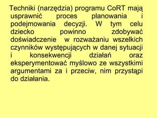 Techniki (narzędzia) programu CoRT mają usprawnić proces planowania i podejmowania decyzji. W tym celu dziecko powinno zdobywać doświadczenie  w rozważaniu wszelkich czynników występujących w danej sytuacji i konsekwencji działań oraz eksperymentować myślowo ze wszystkimi argumentami za i przeciw, nim przystąpi do działania. 