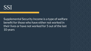 SSI
Supplemental Security Income is a type of welfare
benefit for those who have either not worked in
their lives or have not worked for 5 out of the last
10 years
 