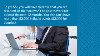To get SSI, you will have to prove that you are
disabled, or that you won’t be able to work for
at least the next 12 months. You also can’t have
more than $2,000 in liquid assets ($3,000 for
couples).
 