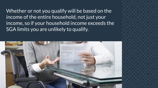 Whether or not you qualify will be based on the
income of the entire household, not just your
income, so if your household income exceeds the
SGA limits you are unlikely to qualify.
 