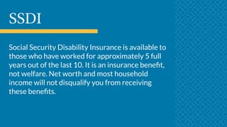 SSDI
Social Security Disability Insurance is available to
those who have worked for approximately 5 full
years out of the last 10. It is an insurance benefit,
not welfare. Net worth and most household
income will not disqualify you from receiving
these benefits.
 