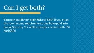 Can I get both?
You may qualify for both SSI and SSDI if you meet
the low-income requirements and have paid into
Social Security. 2.2 million people receive both SSI
and SSDI.
 
