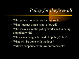 Policy for the firewall
– Who gets to do what via the Internet?
– What Internet usage is not allowed?
– Who makes sure the policy works and is being
complied with?
– When can changes be made to policy/rules?
– What will be done with the logs?
– Will we cooperate with law enforcement?
 