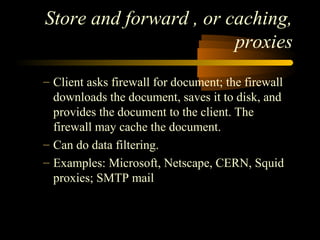 Store and forward , or caching,
proxies
– Client asks firewall for document; the firewall
downloads the document, saves it to disk, and
provides the document to the client. The
firewall may cache the document.
– Can do data filtering.
– Examples: Microsoft, Netscape, CERN, Squid
proxies; SMTP mail
 