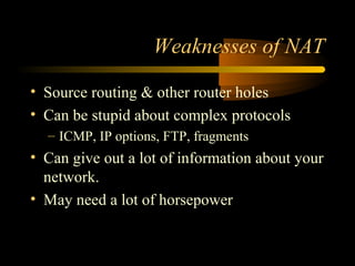 Weaknesses of NAT
• Source routing & other router holes
• Can be stupid about complex protocols
– ICMP, IP options, FTP, fragments
• Can give out a lot of information about your
network.
• May need a lot of horsepower
 