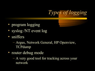 Types of logging
• program logging
• syslog /NT event log
• sniffers
– Argus, Network General, HP Openview,
TCPdump
• router debug mode
– A very good tool for tracking across your
network
 