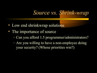 Source vs. Shrink-wrap
• Low end shrinkwrap solutions
• The importance of source
– Can you afford 1.5 programmer/administrators?
– Are you willing to have a non-employee doing
your security? (Whose priorities win?)
 