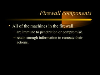 Firewall components
• All of the machines in the firewall
– are immune to penetration or compromise.
– retain enough information to recreate their
actions.
 