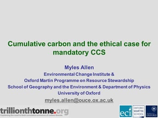 Cumulative carbon and the ethical case for
mandatory CCS
Myles Allen
Environmental ChangeInstitute &
Oxford Martin Programme on Resource Stewardship
School of Geography and the Environment & Department of Physics
University of Oxford
myles.allen@ouce.ox.ac.uk
 