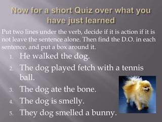 Put two lines under the verb, decide if it is action if it is
not leave the sentence alone. Then find the D.O. in each
sentence, and put a box around it.
   1.   He walked the dog.
   2.   The dog played fetch with a tennis
        ball.
   3.   The dog ate the bone.
   4.   The dog is smelly.
   5.   They dog smelled a bunny.
 
