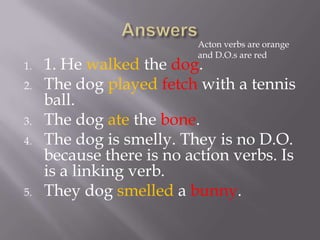 Acton verbs are orange
                           and D.O.s are red
1.   1. He walked the dog.
2.   The dog played fetch with a tennis
     ball.
3.   The dog ate the bone.
4.   The dog is smelly. They is no D.O.
     because there is no action verbs. Is
     is a linking verb.
5.   They dog smelled a bunny.
 