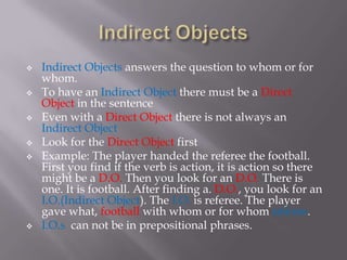    Indirect Objects answers the question to whom or for
    whom.
   To have an Indirect Object there must be a Direct
    Object in the sentence
   Even with a Direct Object there is not always an
    Indirect Object
   Look for the Direct Object first
   Example: The player handed the referee the football.
    First you find if the verb is action, it is action so there
    might be a D.O. Then you look for an D.O. There is
    one. It is football. After finding a. D.O., you look for an
    I.O.(Indirect Object). The I.O. is referee. The player
    gave what, football with whom or for whom referee.
   I.O.s can not be in prepositional phrases.
 