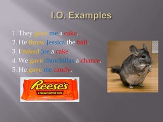 1. They gave me a cake.
2. He threw Jessica the ball.
3. I baked Joe a cake.
4. We gave chinchillas a chance.
5. He gave me candy.
 
